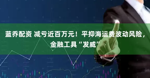 蓝乔配资 减亏近百万元！平抑海运费波动风险，金融工具“发威”