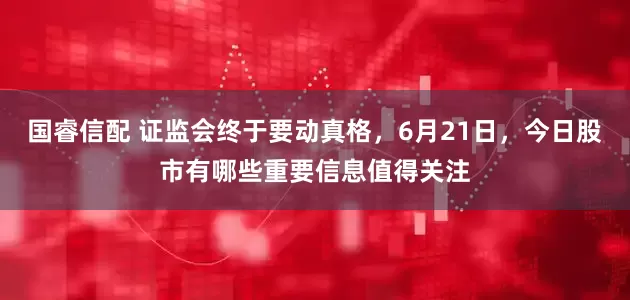 国睿信配 证监会终于要动真格，6月21日，今日股市有哪些重要信息值得关注