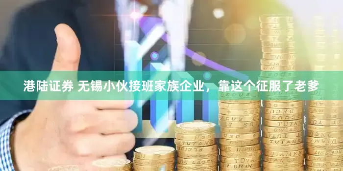 港陆证券 无锡小伙接班家族企业，靠这个征服了老爹