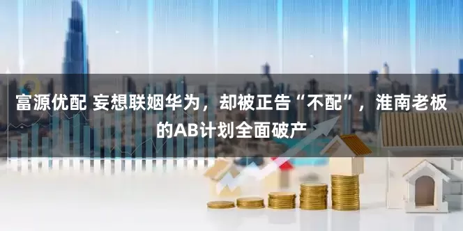 富源优配 妄想联姻华为，却被正告“不配”，淮南老板的AB计划全面破产
