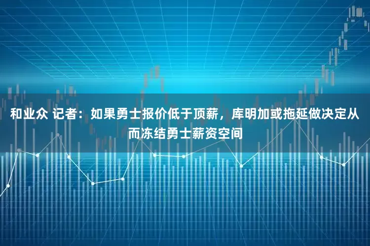 和业众 记者：如果勇士报价低于顶薪，库明加或拖延做决定从而冻结勇士薪资空间