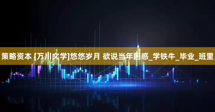 策略资本 [万川文学]悠悠岁月 欲说当年困惑_学铁牛_毕业_班里