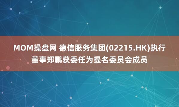 MOM操盘网 德信服务集团(02215.HK)执行董事郑鹏获委任为提名委员会成员