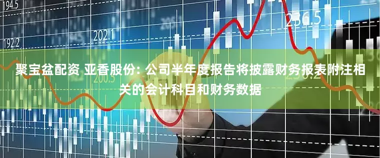 聚宝盆配资 亚香股份: 公司半年度报告将披露财务报表附注相关的会计科目和财务数据