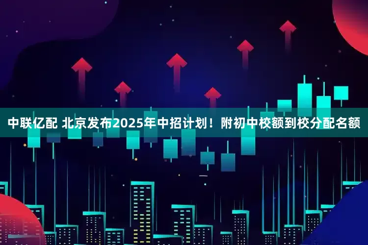 中联亿配 北京发布2025年中招计划！附初中校额到校分配名额