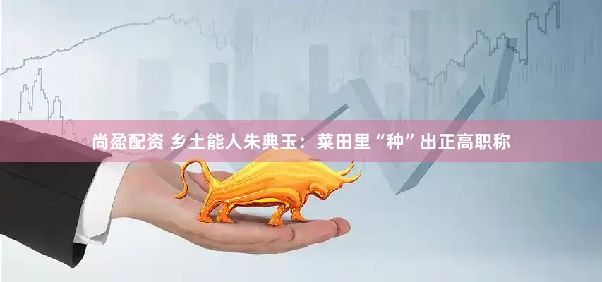 尚盈配资 乡土能人朱典玉：菜田里“种”出正高职称
