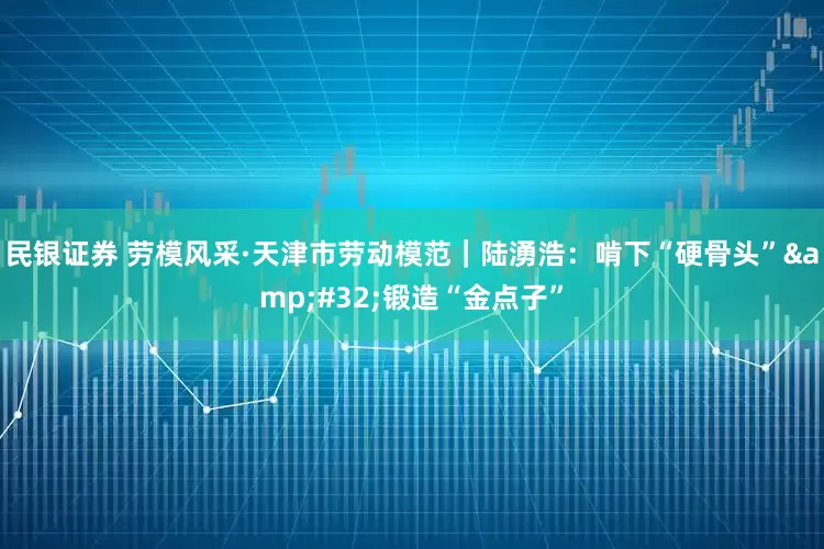 民银证券 劳模风采·天津市劳动模范｜陆湧浩：啃下“硬骨头”&#32;锻造“金点子”