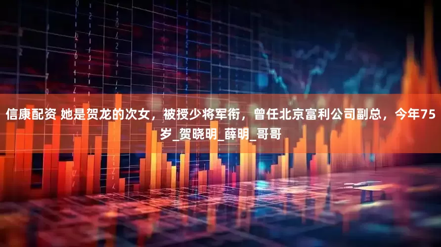 信康配资 她是贺龙的次女，被授少将军衔，曾任北京富利公司副总，今年75岁_贺晓明_薛明_哥哥