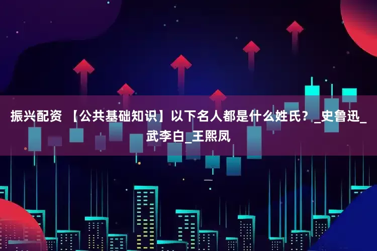 振兴配资 【公共基础知识】以下名人都是什么姓氏？_史鲁迅_武李白_王熙凤