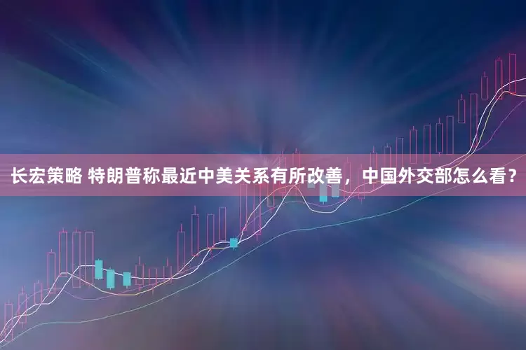 长宏策略 特朗普称最近中美关系有所改善，中国外交部怎么看？