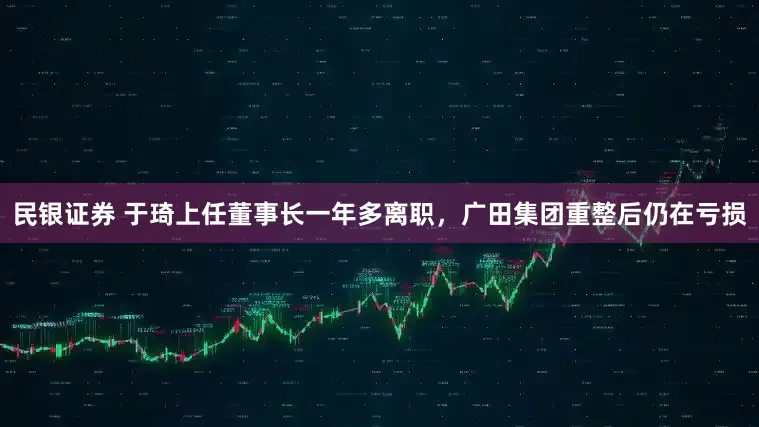 民银证券 于琦上任董事长一年多离职，广田集团重整后仍在亏损