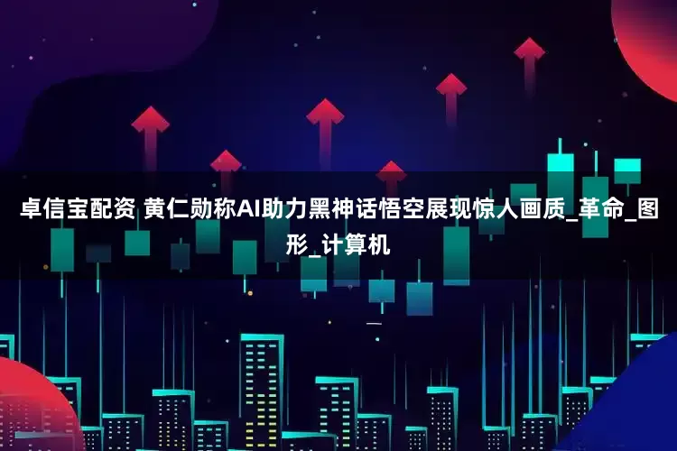 卓信宝配资 黄仁勋称AI助力黑神话悟空展现惊人画质_革命_图形_计算机