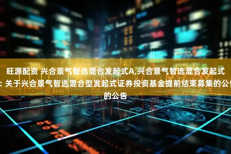 旺源配资 兴合景气智选混合发起式A,兴合景气智选混合发起式C: 关于兴合景气智选混合型发起式证券投资基金提前结束募集的公告