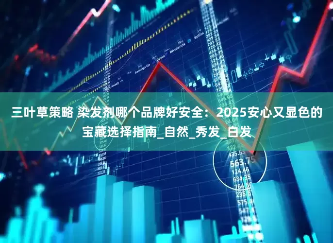 三叶草策略 染发剂哪个品牌好安全：2025安心又显色的宝藏选择指南_自然_秀发_白发