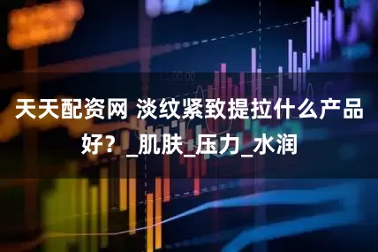 天天配资网 淡纹紧致提拉什么产品好？_肌肤_压力_水润