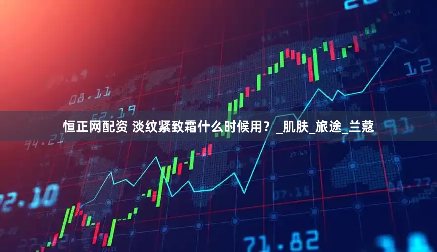 恒正网配资 淡纹紧致霜什么时候用？_肌肤_旅途_兰蔻