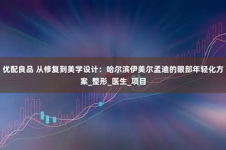 优配良品 从修复到美学设计：哈尔滨伊美尔孟迪的眼部年轻化方案_整形_医生_项目