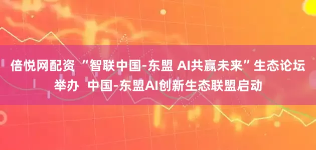 倍悦网配资 “智联中国-东盟 AI共赢未来”生态论坛举办  中国-东盟AI创新生态联盟启动