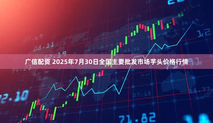 广信配资 2025年7月30日全国主要批发市场芋头价格行情