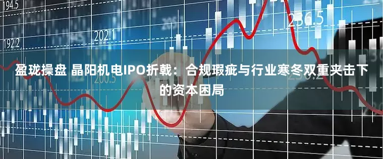 盈珑操盘 晶阳机电IPO折戟：合规瑕疵与行业寒冬双重夹击下的资本困局