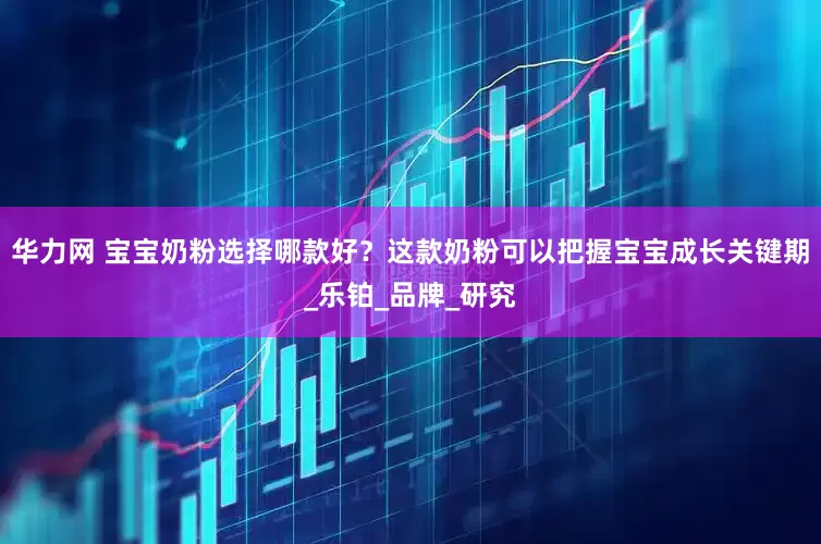 华力网 宝宝奶粉选择哪款好？这款奶粉可以把握宝宝成长关键期_乐铂_品牌_研究