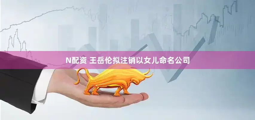 N配资 王岳伦拟注销以女儿命名公司
