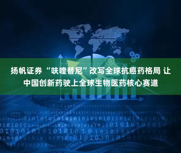 扬帆证券 “呋喹替尼”改写全球抗癌药格局 让中国创新药驶上全球生物医药核心赛道