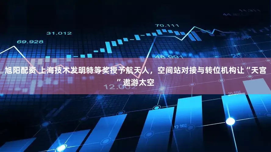 旭阳配资 上海技术发明特等奖授予航天人，空间站对接与转位机构让“天宫”遨游太空