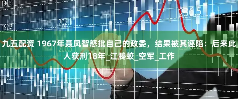 九五配资 1967年聂凤智怒批自己的政委，结果被其诬陷：后来此人获刑18年_江腾蛟_空军_工作