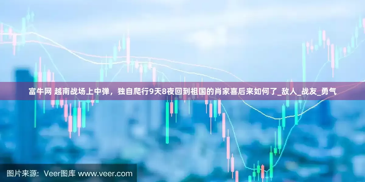 富牛网 越南战场上中弹，独自爬行9天8夜回到祖国的肖家喜后来如何了_敌人_战友_勇气