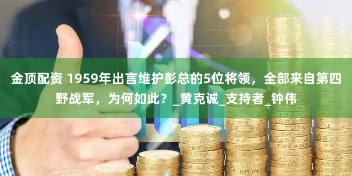 金顶配资 1959年出言维护彭总的5位将领，全部来自第四野战军，为何如此？_黄克诚_支持者_钟伟