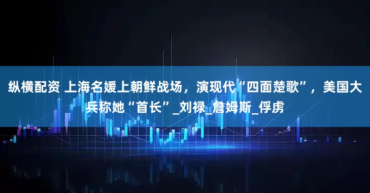 纵横配资 上海名媛上朝鲜战场，演现代“四面楚歌”，美国大兵称她“首长”_刘禄_詹姆斯_俘虏