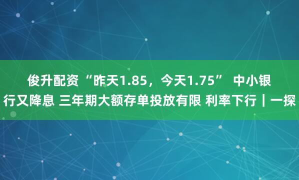 俊升配资 “昨天1.85，今天1.75”  中小银行又降息 三年期大额存单投放有限 利率下行｜一探