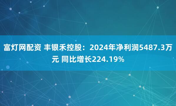富灯网配资 丰银禾控股：2024年净利润5487.3万元 同比增长224.19%