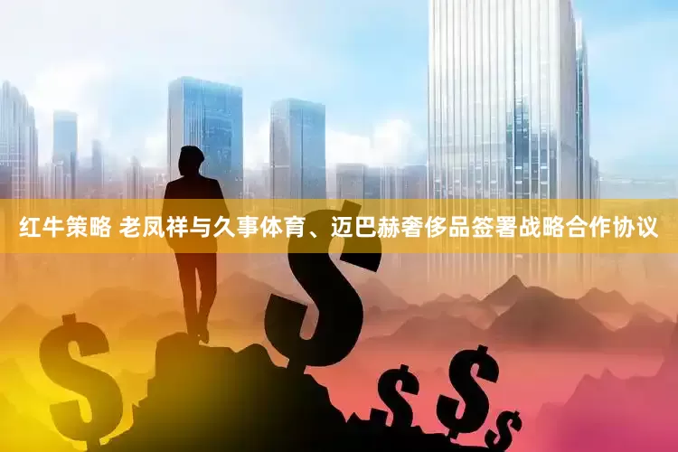 红牛策略 老凤祥与久事体育、迈巴赫奢侈品签署战略合作协议